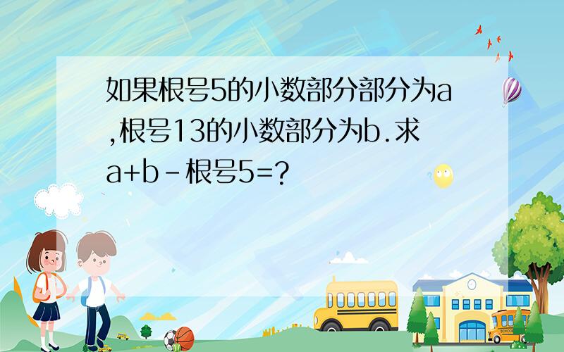 如果根号5的小数部分部分为a,根号13的小数部分为b.求a+b-根号5=?