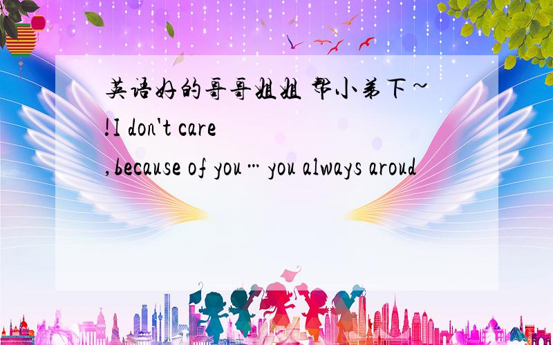 英语好的哥哥姐姐 帮小弟下~!I don't care ,because of you…you always aroud