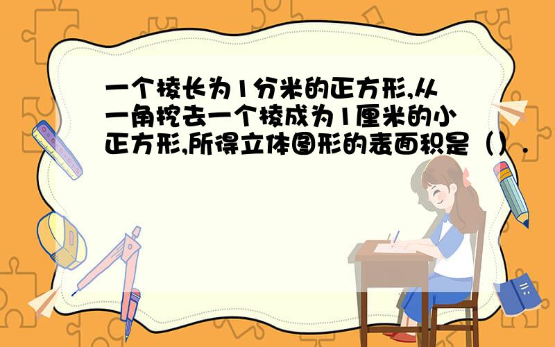 一个棱长为1分米的正方形,从一角挖去一个棱成为1厘米的小正方形,所得立体图形的表面积是（）.