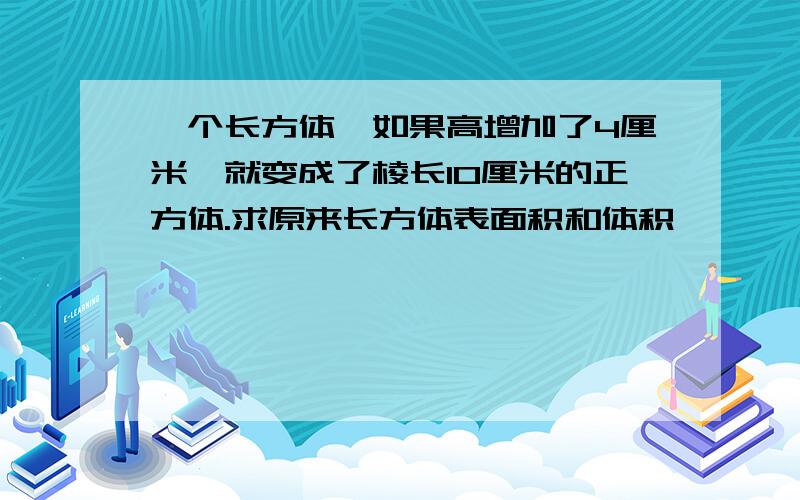 一个长方体,如果高增加了4厘米,就变成了棱长10厘米的正方体.求原来长方体表面积和体积