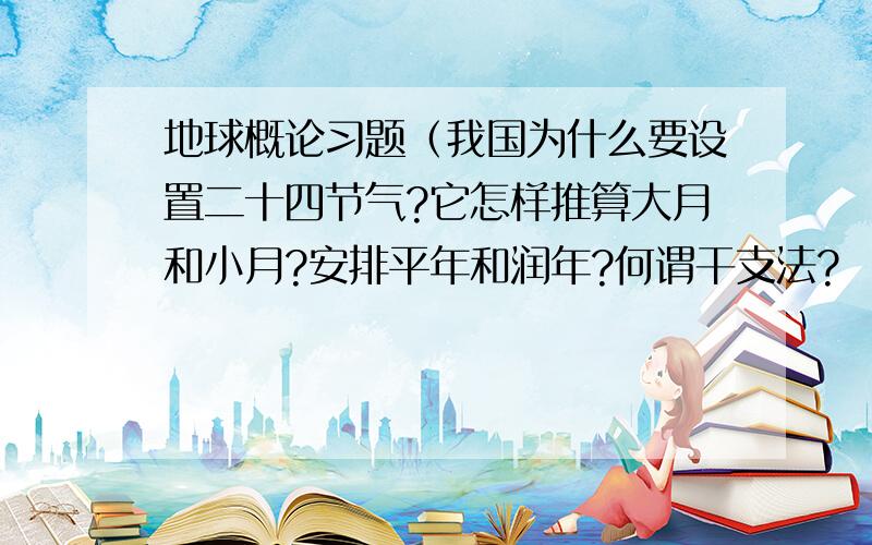 地球概论习题（我国为什么要设置二十四节气?它怎样推算大月和小月?安排平年和润年?何谓干支法?