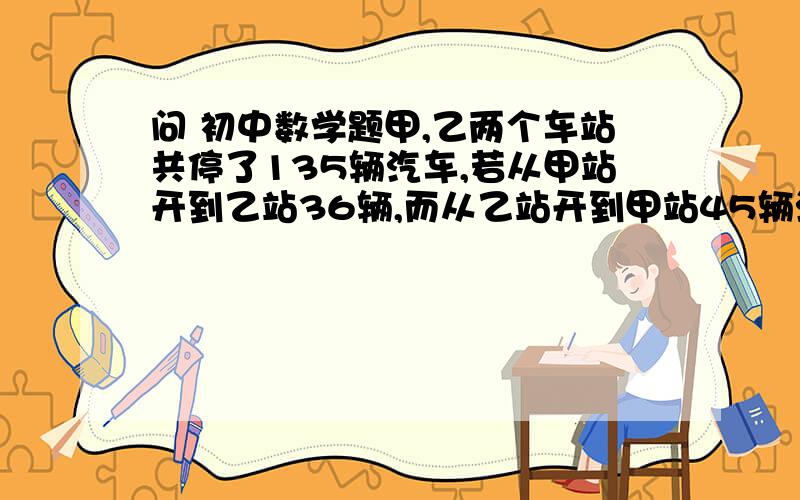 问 初中数学题甲,乙两个车站共停了135辆汽车,若从甲站开到乙站36辆,而从乙站开到甲站45辆汽车,这时乙站所停汽车是甲