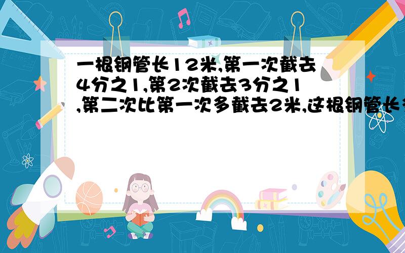 一根钢管长12米,第一次截去4分之1,第2次截去3分之1,第二次比第一次多截去2米,这根钢管长多少米?