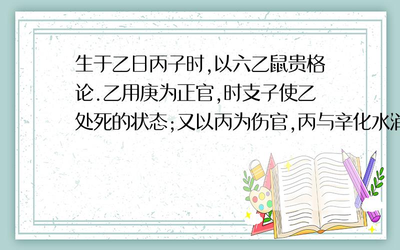 生于乙日丙子时,以六乙鼠贵格论.乙用庚为正官,时支子使乙处死的状态;又以丙为伤官,丙与辛化水消煞,如果四柱中没有庚辛,又