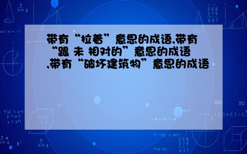 带有“拉着”意思的成语,带有“跟 未 相对的”意思的成语,带有“破坏建筑物”意思的成语