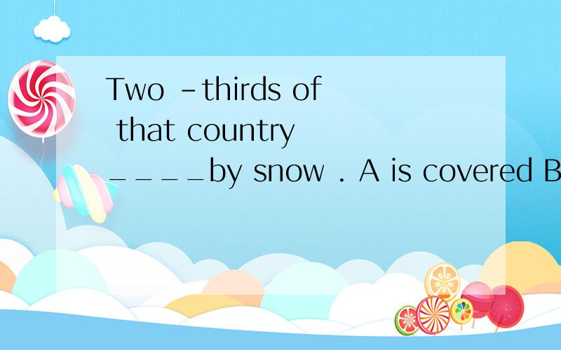 Two -thirds of that country ____by snow . A is covered B are