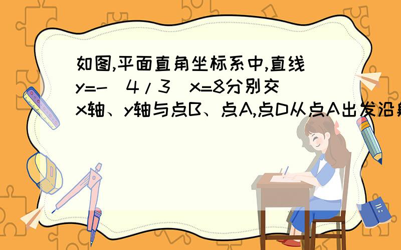 如图,平面直角坐标系中,直线y=-（4/3）x=8分别交x轴、y轴与点B、点A,点D从点A出发沿射线AB方向以每秒1个单