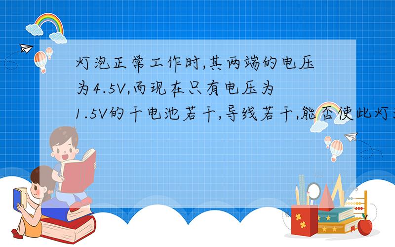 灯泡正常工作时,其两端的电压为4.5V,而现在只有电压为1.5V的干电池若干,导线若干,能否使此灯泡正常发光