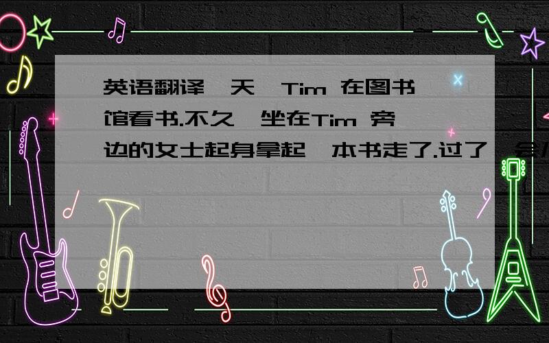 英语翻译一天,Tim 在图书馆看书.不久,坐在Tim 旁边的女士起身拿起一本书走了.过了一会儿,Tim 发现旁边座位上遗