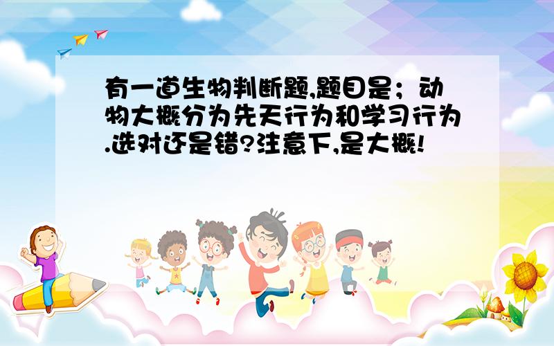 有一道生物判断题,题目是；动物大概分为先天行为和学习行为.选对还是错?注意下,是大概!