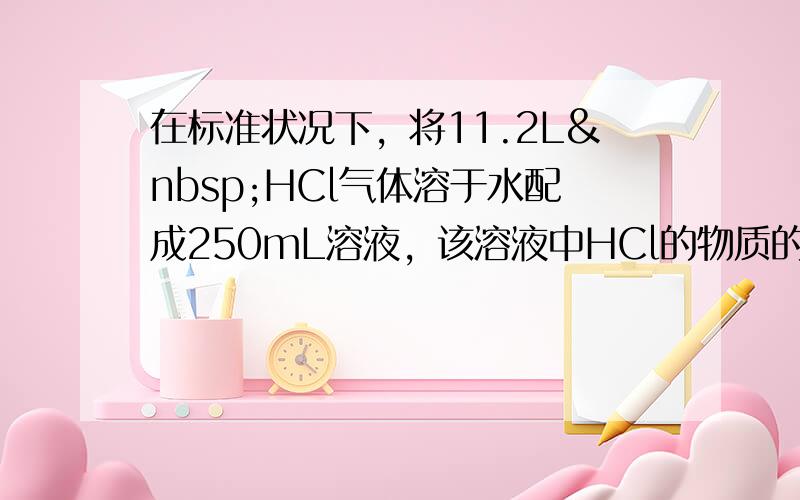 在标准状况下，将11.2L HCl气体溶于水配成250mL溶液，该溶液中HCl的物质的量浓度为多少？