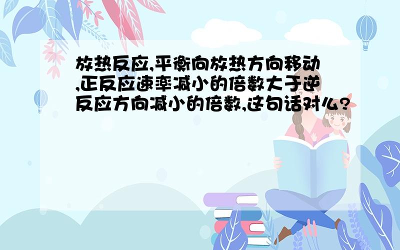 放热反应,平衡向放热方向移动,正反应速率减小的倍数大于逆反应方向减小的倍数,这句话对么?