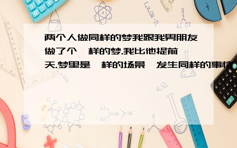 两个人做同样的梦我跟我男朋友做了个一样的梦.我比他提前一天.梦里是一样的场景,发生同样的事情,一样的我跟他两个人,说的话