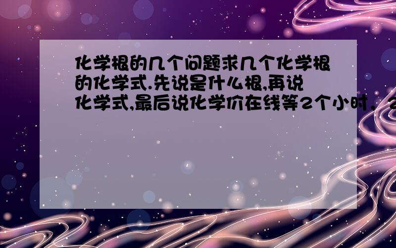 化学根的几个问题求几个化学根的化学式.先说是什么根,再说化学式,最后说化学价在线等2个小时，2个小时后关闭 硝酸根到底是