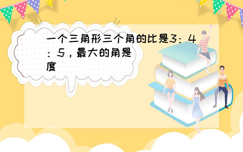 一个三角形三个角的比是3：4：5，最大的角是______度．