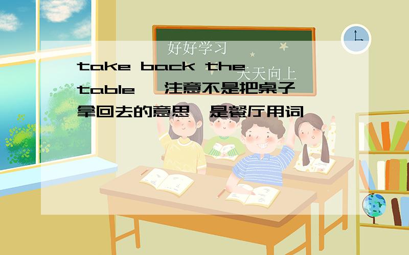 take back the table ,注意不是把桌子拿回去的意思,是餐厅用词