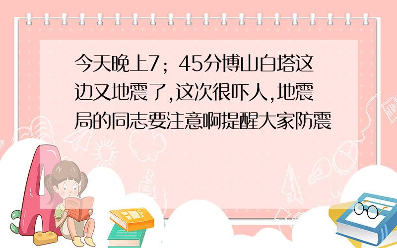 今天晚上7；45分博山白塔这边又地震了,这次很吓人,地震局的同志要注意啊提醒大家防震