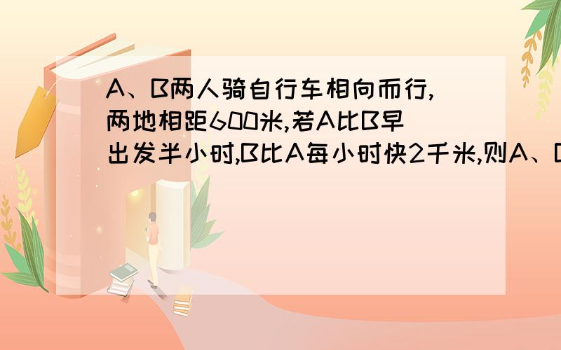 A、B两人骑自行车相向而行,两地相距600米,若A比B早出发半小时,B比A每小时快2千米,则A、B两人相遇时两人所走的路