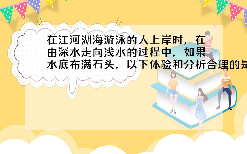 在江河湖海游泳的人上岸时，在由深水走向浅水的过程中，如果水底布满石头，以下体验和分析合理的是（　　）