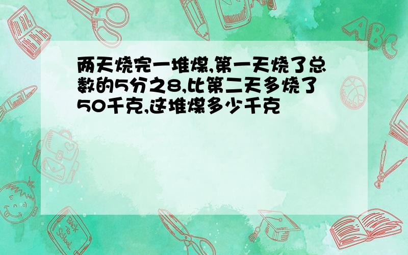 两天烧完一堆煤,第一天烧了总数的5分之8,比第二天多烧了50千克,这堆煤多少千克