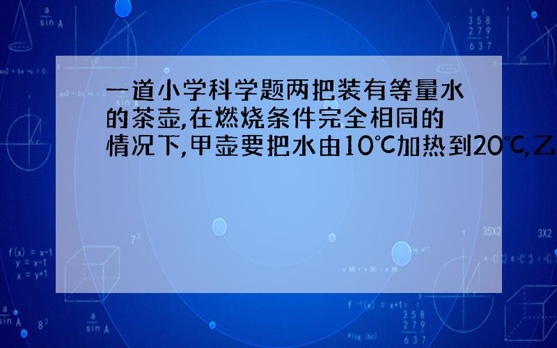 一道小学科学题两把装有等量水的茶壶,在燃烧条件完全相同的情况下,甲壶要把水由10℃加热到20℃,乙壶要把水由90℃加热到