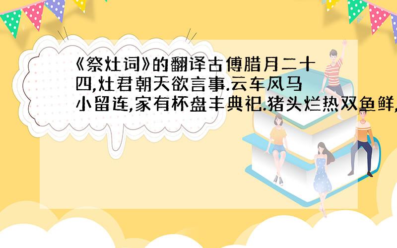 《祭灶词》的翻译古傅腊月二十四,灶君朝天欲言事.云车风马小留连,家有杯盘丰典祀.猪头烂热双鱼鲜,豆沙甘松粉饵团.男儿酌献