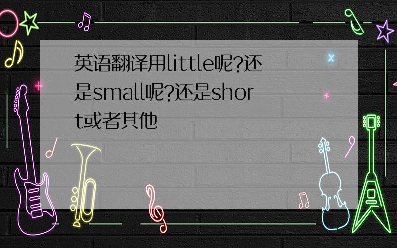 英语翻译用little呢?还是small呢?还是short或者其他