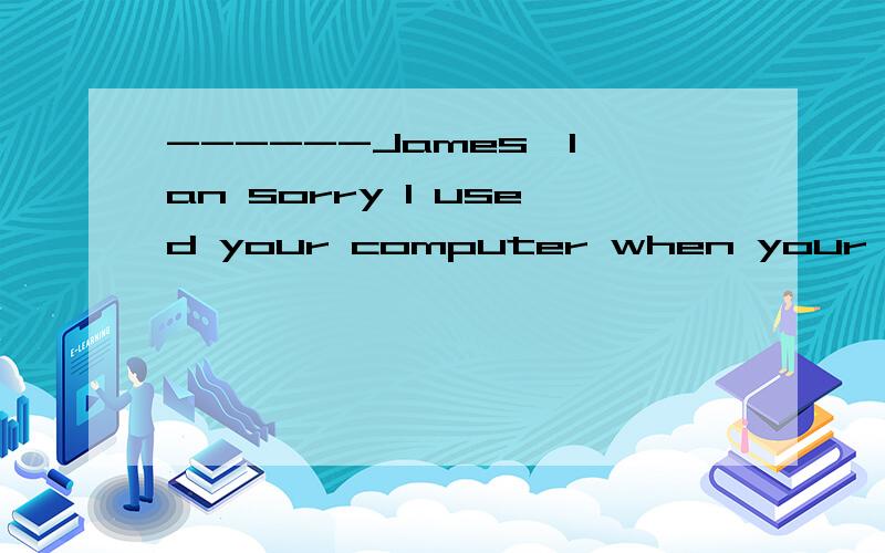 ------James,I an sorry I used your computer when your were a