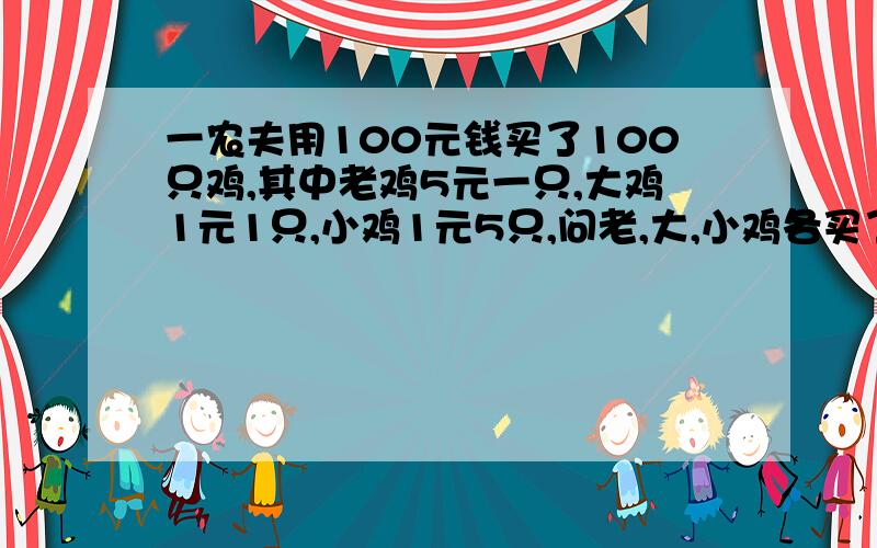 一农夫用100元钱买了100只鸡,其中老鸡5元一只,大鸡1元1只,小鸡1元5只,问老,大,小鸡各买了几只?