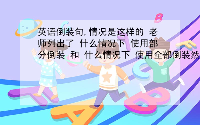 英语倒装句,情况是这样的 老师列出了 什么情况下 使用部分倒装 和 什么情况下 使用全部倒装然后他在部分倒装里面写了 