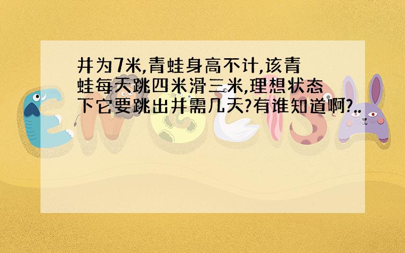 井为7米,青蛙身高不计,该青蛙每天跳四米滑三米,理想状态下它要跳出井需几天?有谁知道啊?..