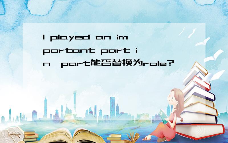 I played an important part in…part能否替换为role?