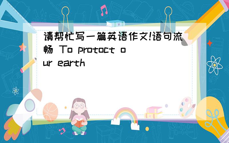 请帮忙写一篇英语作文!语句流畅 To protoct our earth