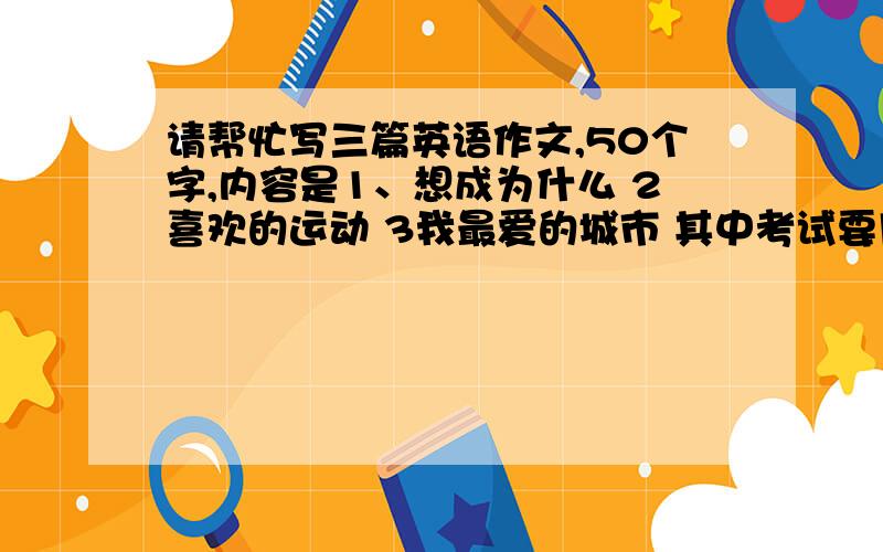 请帮忙写三篇英语作文,50个字,内容是1、想成为什么 2喜欢的运动 3我最爱的城市 其中考试要用的,谢谢!