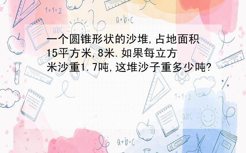 一个圆锥形状的沙堆,占地面积15平方米,8米.如果每立方米沙重1.7吨,这堆沙子重多少吨?