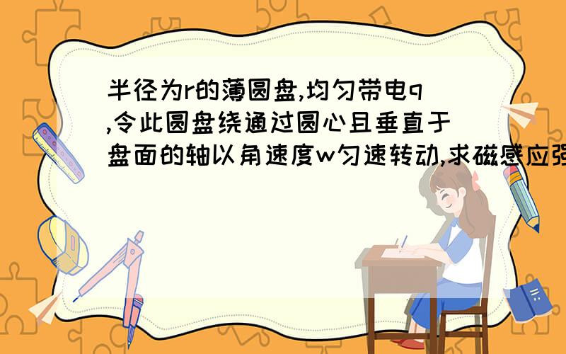 半径为r的薄圆盘,均匀带电q,令此圆盘绕通过圆心且垂直于盘面的轴以角速度w匀速转动,求磁感应强度大小?