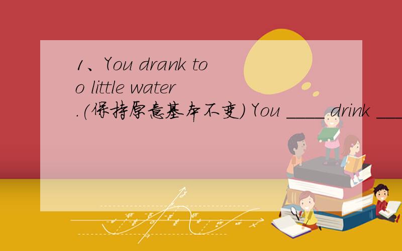 1、You drank too little water.(保持原意基本不变) You ____ drink ____