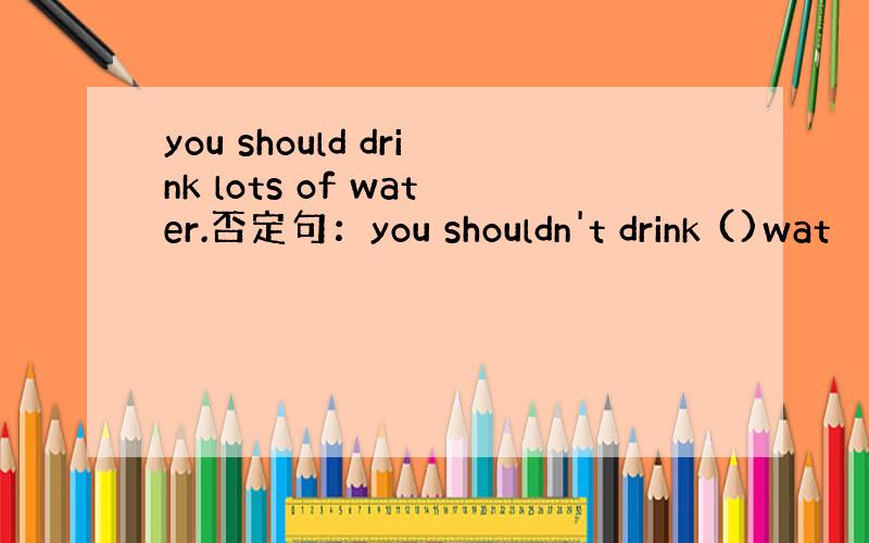 you should drink lots of water.否定句：you shouldn't drink ()wat