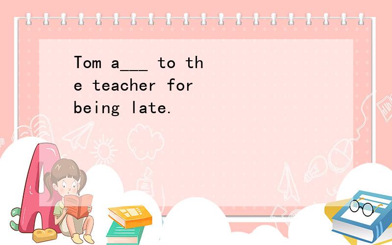 Tom a___ to the teacher for being late.