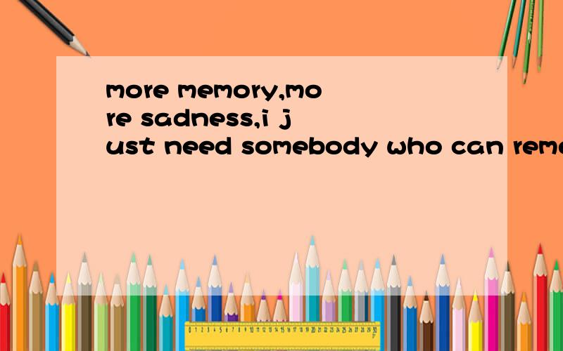 more memory,more sadness,i just need somebody who can rememb