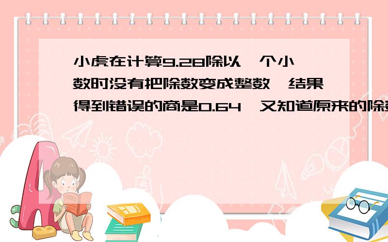 小虎在计算9.28除以一个小数时没有把除数变成整数,结果得到错误的商是0.64,又知道原来的除数是两位小数,求原来的除数