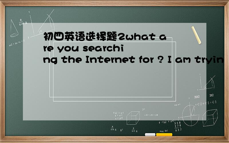 初四英语选择题2what are you searching the Internet for ? I am tryin