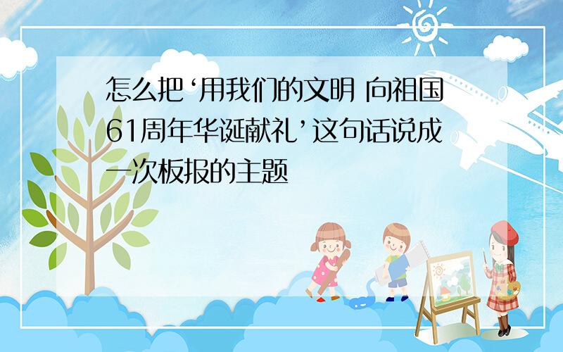 怎么把‘用我们的文明 向祖国61周年华诞献礼’这句话说成一次板报的主题