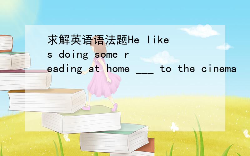 求解英语语法题He likes doing some reading at home ___ to the cinema