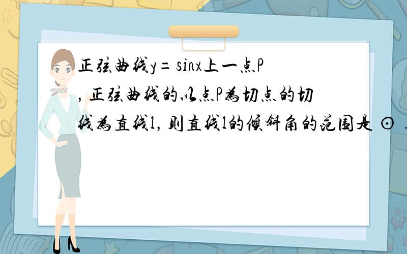 正弦曲线y=sinx上一点P，正弦曲线的以点P为切点的切线为直线l，则直线l的倾斜角的范围是 ⊙ ___ ．