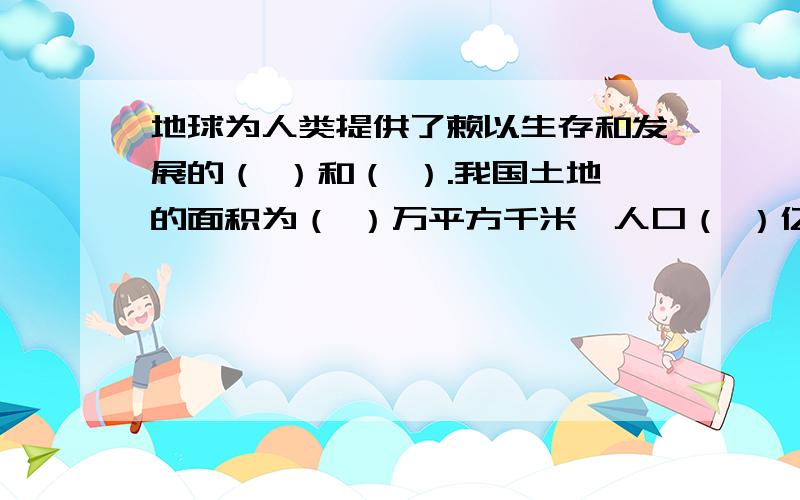 地球为人类提供了赖以生存和发展的（ ）和（ ）.我国土地的面积为（ ）万平方千米,人口（ ）亿