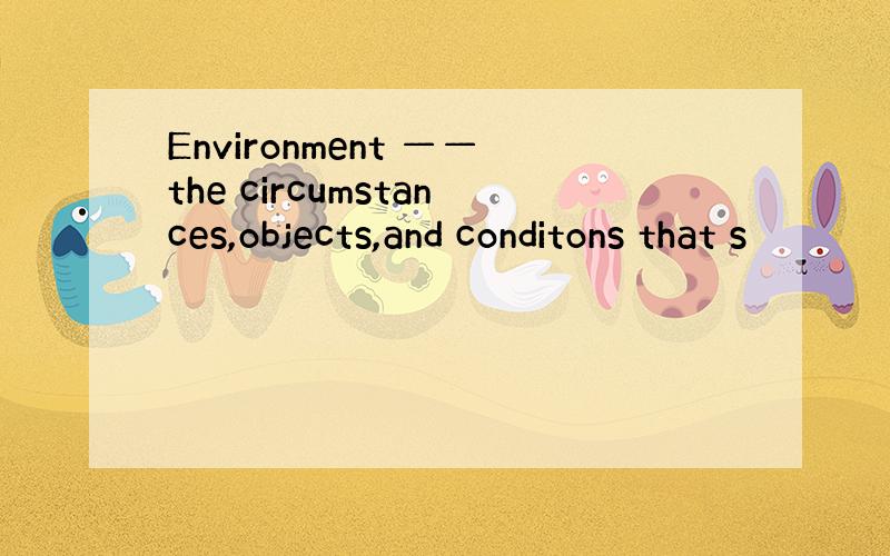 Environment ——the circumstances,objects,and conditons that s