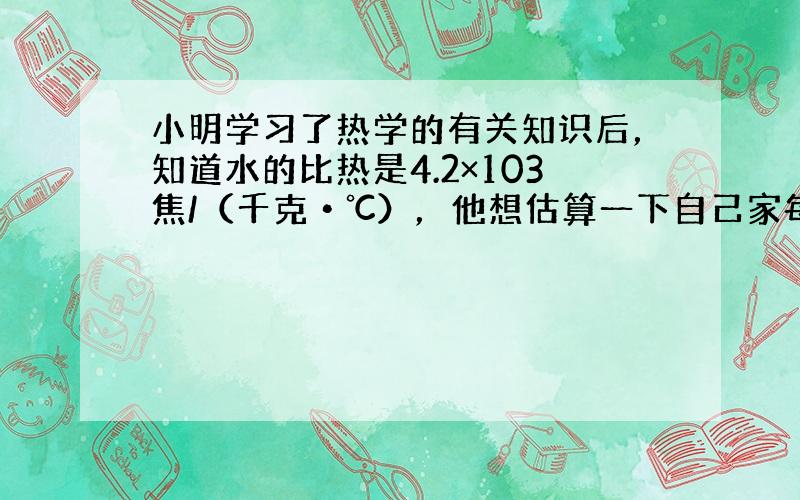 小明学习了热学的有关知识后，知道水的比热是4.2×103焦/（千克•℃），他想估算一下自己家每天烧水、做饭需要的热量，于