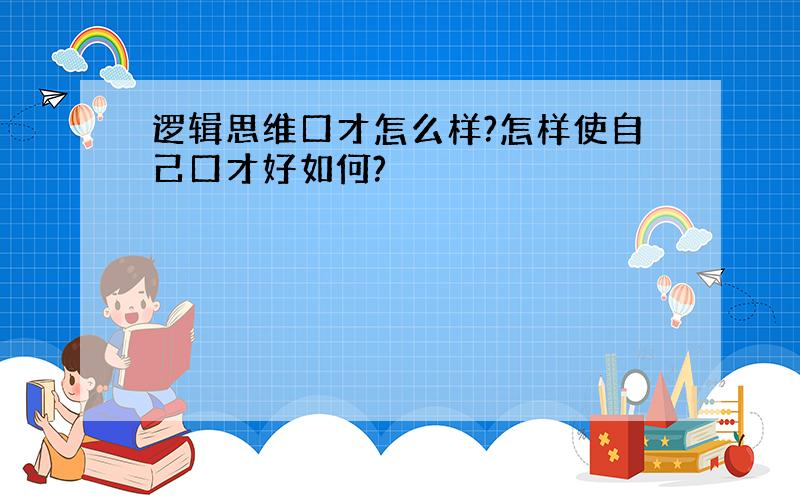 逻辑思维口才怎么样?怎样使自己口才好如何?