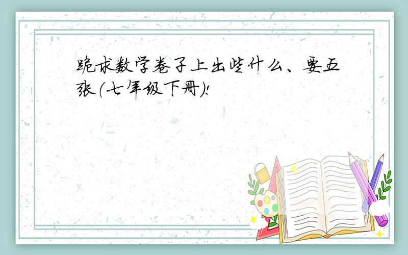 跪求数学卷子上出些什么、要五张（七年级下册）!